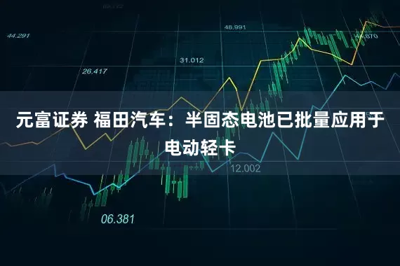 元富证券 福田汽车：半固态电池已批量应用于电动轻卡