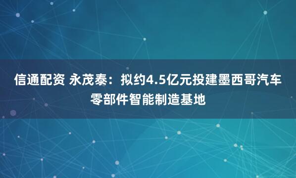 信通配资 永茂泰：拟约4.5亿元投建墨西哥汽车零部件智能制造基地