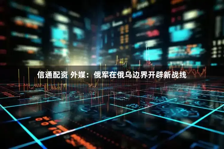 信通配资 外媒：俄军在俄乌边界开辟新战线