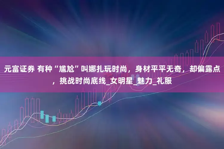 元富证券 有种“尴尬”叫娜扎玩时尚，身材平平无奇，却偏露点，挑战时尚底线_女明星_魅力_礼服