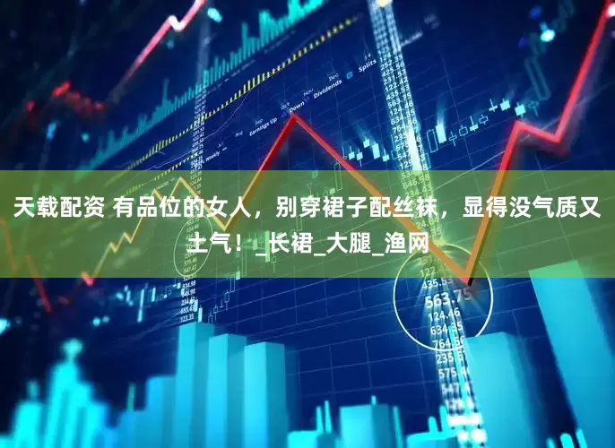 天载配资 有品位的女人，别穿裙子配丝袜，显得没气质又土气！_长裙_大腿_渔网