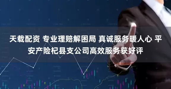 天载配资 专业理赔解困局 真诚服务暖人心 平安产险杞县支公司高效服务获好评