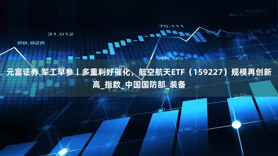 元富证券 军工早参丨多重利好催化，航空航天ETF（159227）规模再创新高_指数_中国国防部_装备