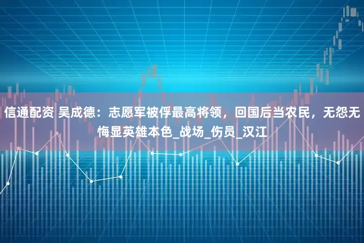 信通配资 吴成德：志愿军被俘最高将领，回国后当农民，无怨无悔显英雄本色_战场_伤员_汉江
