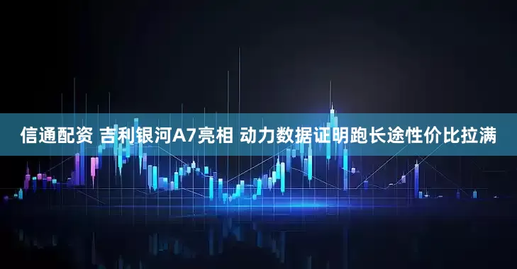 信通配资 吉利银河A7亮相 动力数据证明跑长途性价比拉满