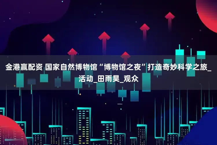 金港赢配资 国家自然博物馆“博物馆之夜”打造奇妙科学之旅_活动_田雨昊_观众