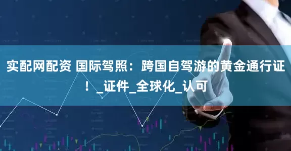 实配网配资 国际驾照：跨国自驾游的黄金通行证！_证件_全球化_认可
