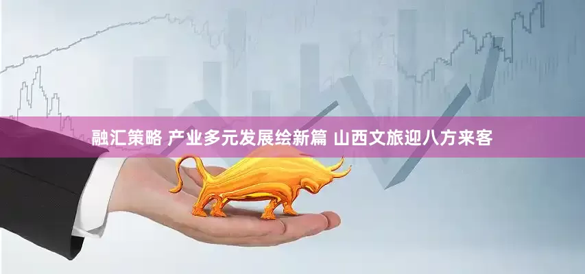 融汇策略 产业多元发展绘新篇 山西文旅迎八方来客