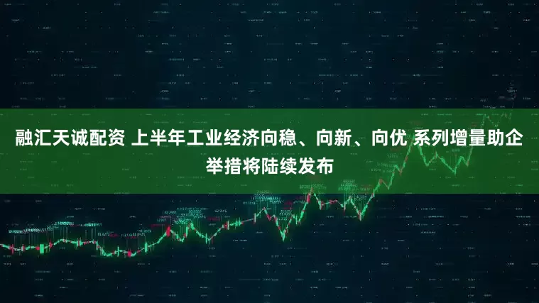 融汇天诚配资 上半年工业经济向稳、向新、向优 系列增量助企举措将陆续发布