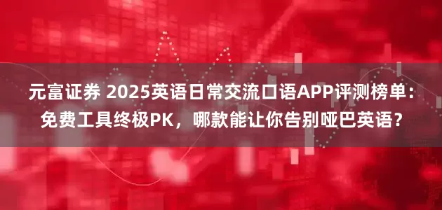 元富证券 2025英语日常交流口语APP评测榜单：免费工具终极PK，哪款能让你告别哑巴英语？
