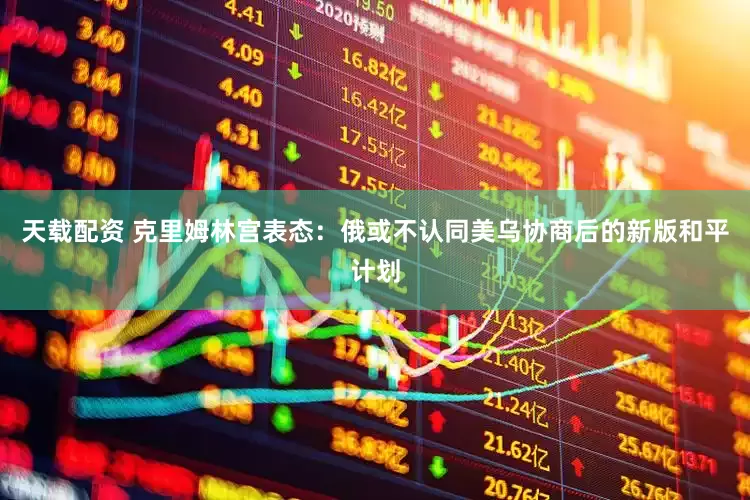 天载配资 克里姆林宫表态：俄或不认同美乌协商后的新版和平计划