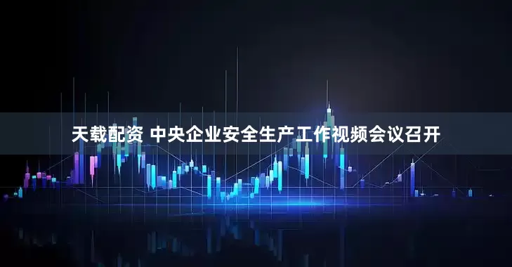 天载配资 中央企业安全生产工作视频会议召开