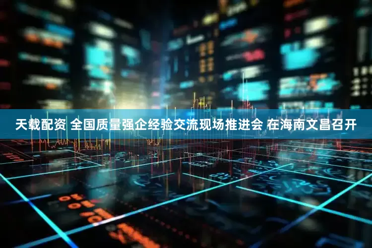 天载配资 全国质量强企经验交流现场推进会 在海南文昌召开